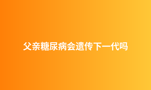 父亲糖尿病会遗传下一代吗