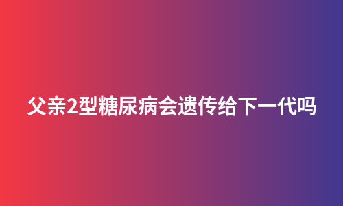 父亲2型糖尿病会遗传给下一代吗
