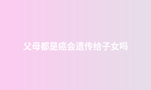 父母都是癌会遗传给子女吗