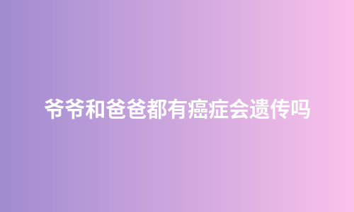 爷爷和爸爸都有癌症会遗传吗