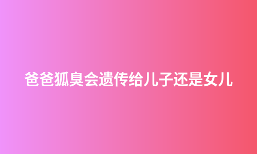 爸爸狐臭会遗传给儿子还是女儿