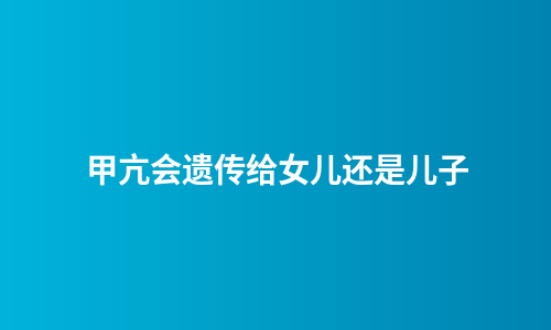 甲亢会遗传给女儿还是儿子