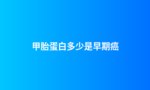 甲胎蛋白多少是早期癌