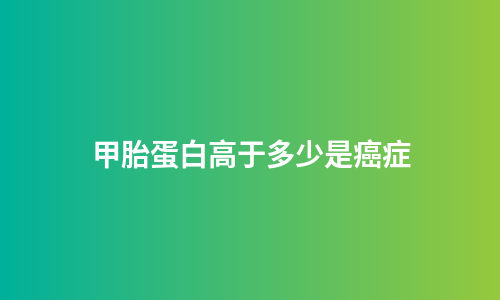 甲胎蛋白高于多少是癌症