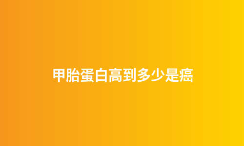 甲胎蛋白高到多少是癌