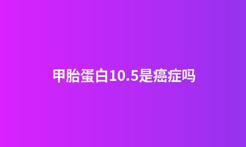 甲胎蛋白10.5是癌症吗