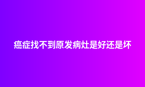 癌症找不到原发病灶是好还是坏