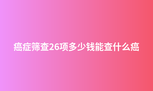 癌症筛查26项多少钱能查什么癌