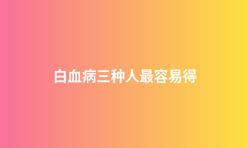白血病三种人最容易得