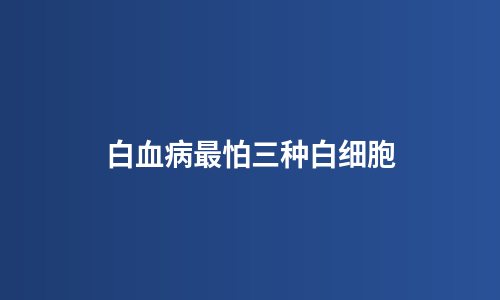 白血病最怕三种白细胞