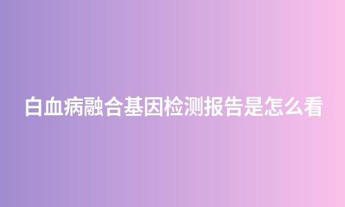 白血病融合基因检测报告是怎么看
