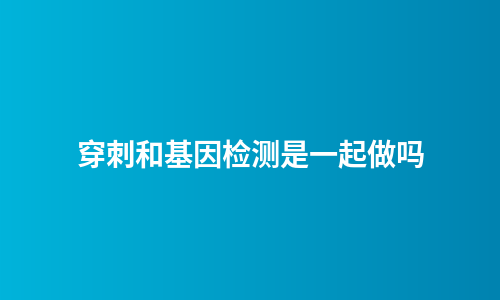 穿刺和基因检测是一起做吗