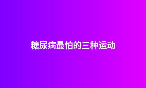 糖尿病最怕的三种运动