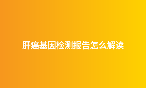 肝癌基因检测报告怎么解读