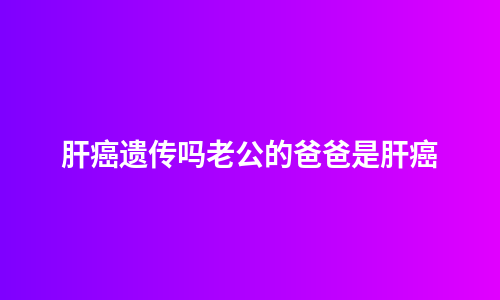 肝癌遗传吗老公的爸爸是肝癌