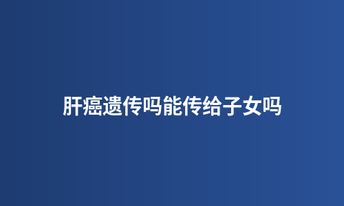 肝癌遗传吗能传给子女吗