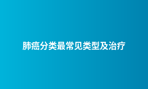 肺癌分类最常见类型及治疗