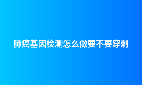 肺癌基因检测怎么做要不要穿刺