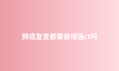 肺癌复查都要做增强ct吗