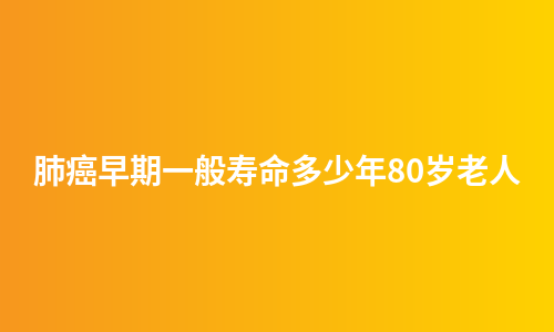 肺癌早期一般寿命多少年80岁老人