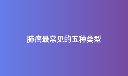 肺癌最常见的五种类型