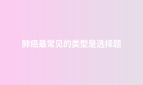 肺癌最常见的类型是选择题