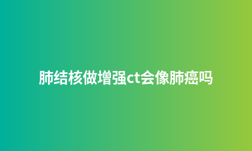 肺结核做增强ct会像肺癌吗