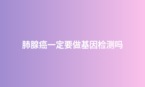 肺腺癌一定要做基因检测吗