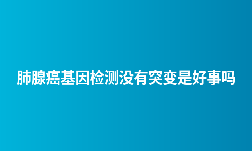 肺腺癌基因检测没有突变是好事吗
