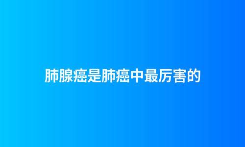 肺腺癌是肺癌中最厉害的