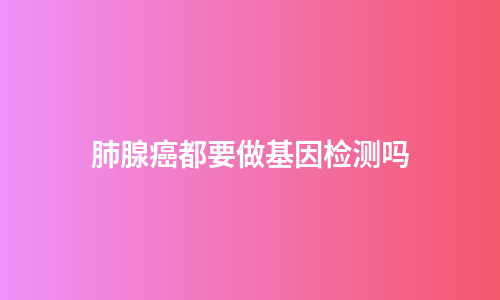 肺腺癌都要做基因检测吗