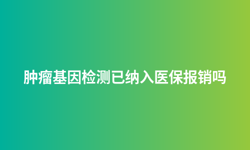 肿瘤基因检测已纳入医保报销吗