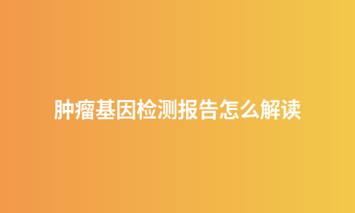 肿瘤基因检测报告怎么解读