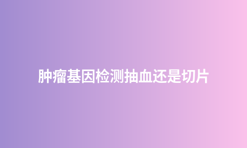 肿瘤基因检测抽血还是切片