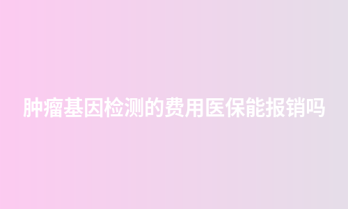 肿瘤基因检测的费用医保能报销吗