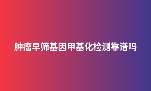 肿瘤早筛基因甲基化检测靠谱吗
