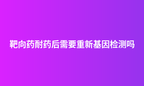 靶向药耐药后需要重新基因检测吗