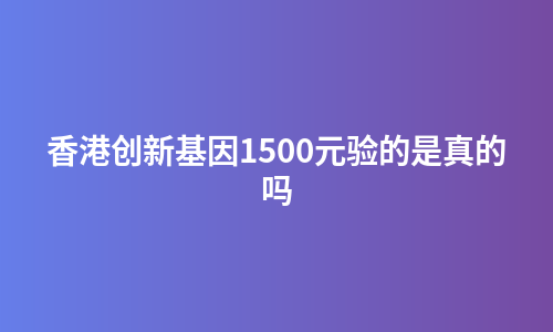 香港创新基因1500元验的是真的吗