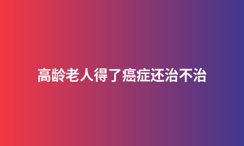 高龄老人得了癌症还治不治