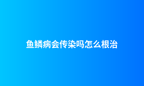 鱼鳞病会传染吗怎么根治