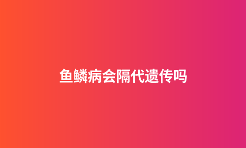 鱼鳞病会隔代遗传吗