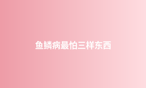 鱼鳞病最怕三样东西