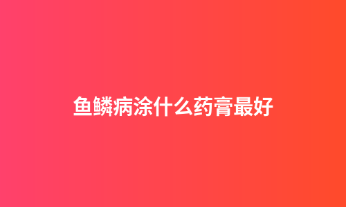 鱼鳞病涂什么药膏最好