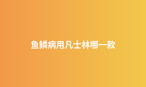 鱼鳞病用凡士林哪一款