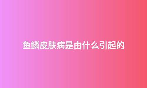 鱼鳞皮肤病是由什么引起的