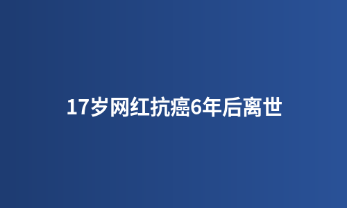 17岁网红抗癌6年后离世