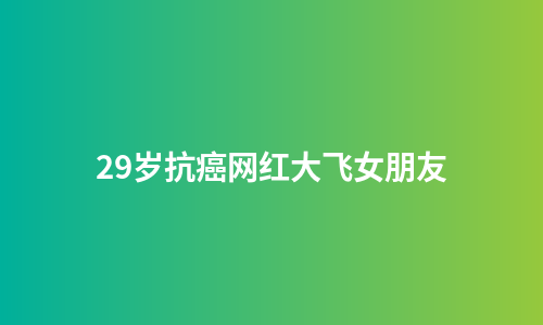 29岁抗癌网红大飞女朋友