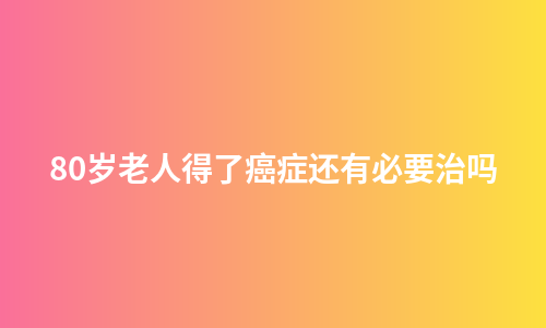 80岁老人得了癌症还有必要治吗