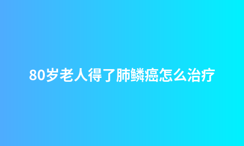 80岁老人得了肺鳞癌怎么治疗