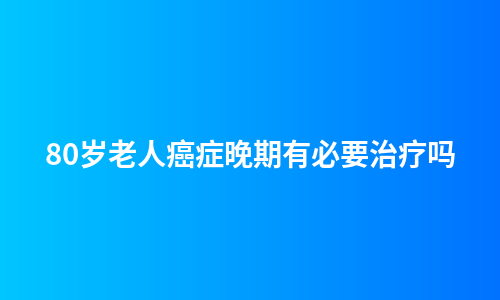 80岁老人癌症晚期有必要治疗吗